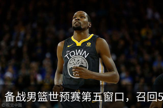 备战男篮世预赛第五窗口，召回5人+淘汰5人，晋级希望或大幅提升